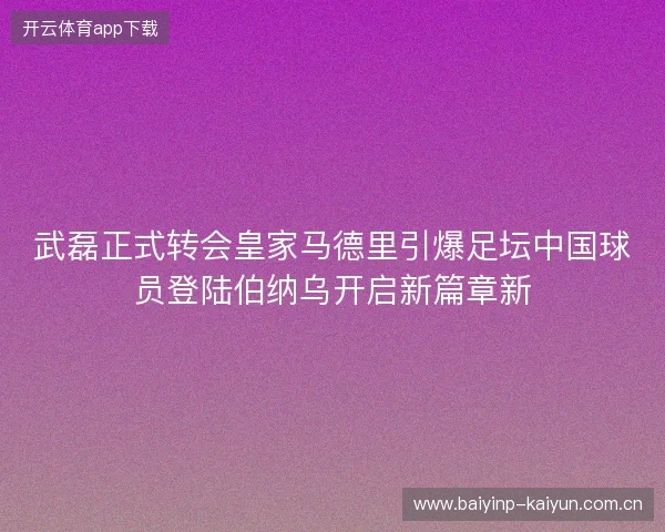 武磊正式转会皇家马德里引爆足坛中国球员登陆伯纳乌开启新篇章新